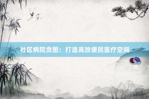 社区病院贪图:打造高效便民医疗空间